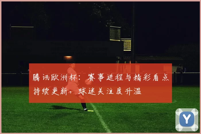 腾讯欧洲杯:赛事进程与精彩看点持续更新,球迷关注度升温