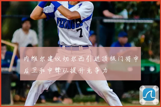 内维尔建议切尔西引进顶级门将中后卫和中锋以提升竞争力