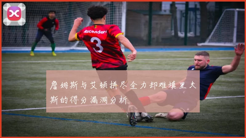 詹姆斯与艾顿拼尽全力却难填里夫斯的得分漏洞分析