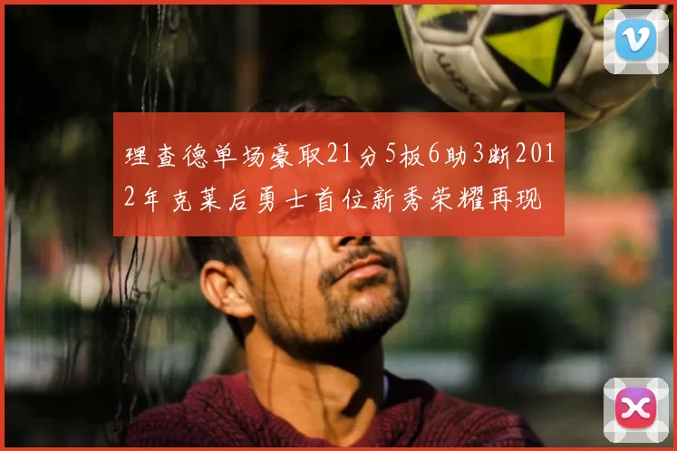 理查德单场豪取21分5板6助3断2012年克莱后勇士首位新秀荣耀再现