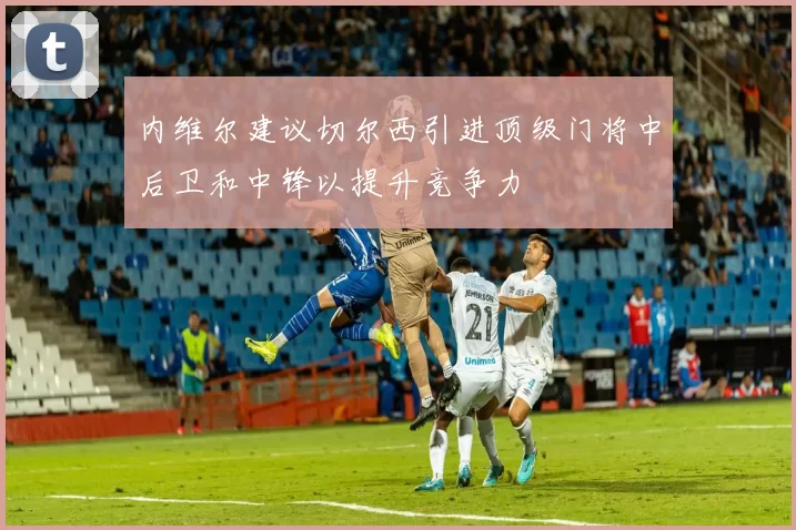 内维尔建议切尔西引进顶级门将中后卫和中锋以提升竞争力