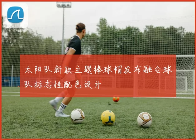 太阳队新款主题棒球帽发布融合球队标志性配色设计