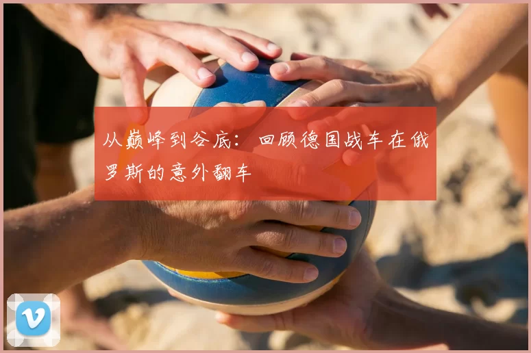 从巅峰到谷底:回顾德国战车在俄罗斯的意外翻车