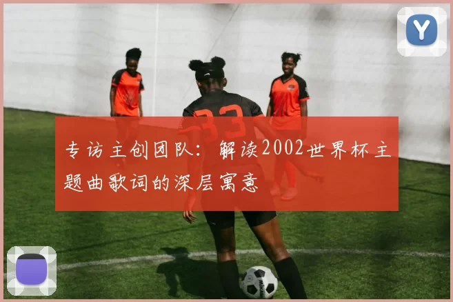 专访主创团队:解读2002世界杯主题曲歌词的深层寓意