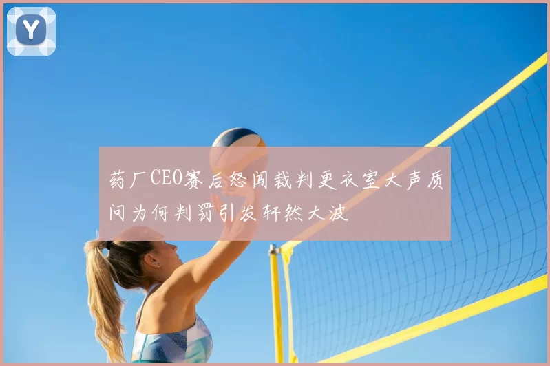 药厂CEO赛后怒闯裁判更衣室大声质问为何判罚引发轩然大波