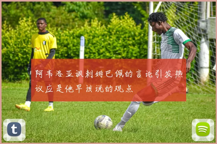 阿韦洛亚讽刺姆巴佩的言论引发热议应是他早该说的观点