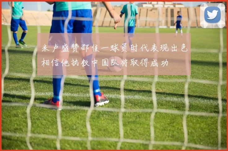 米卢盛赞邵佳一球员时代表现出色相信他执教中国队将取得成功