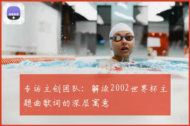 专访主创团队:解读2002世界杯主题曲歌词的深层寓意