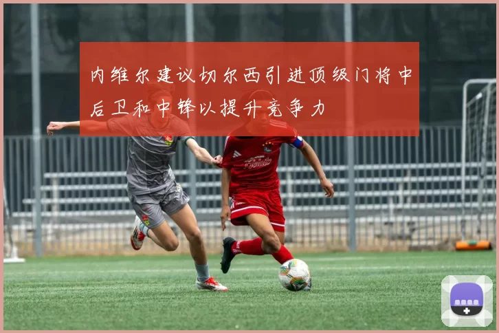 内维尔建议切尔西引进顶级门将中后卫和中锋以提升竞争力
