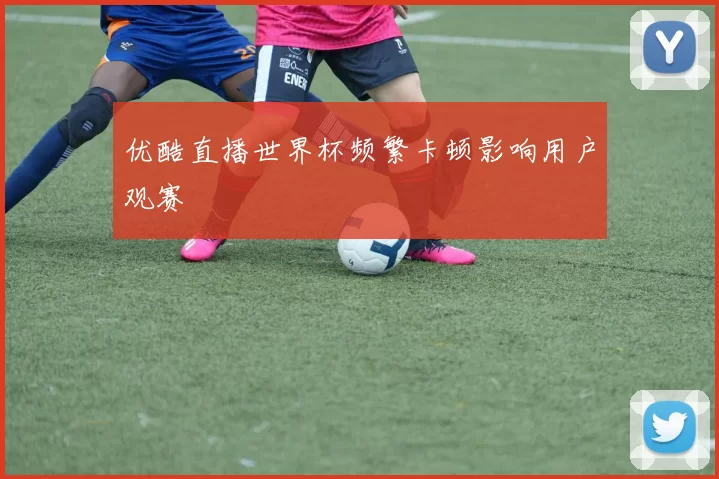 优酷直播世界杯频繁卡顿影响用户观赛