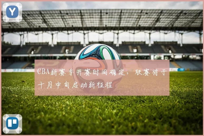 CBA新赛季开赛时间确定,联赛将于十月中旬启动新征程