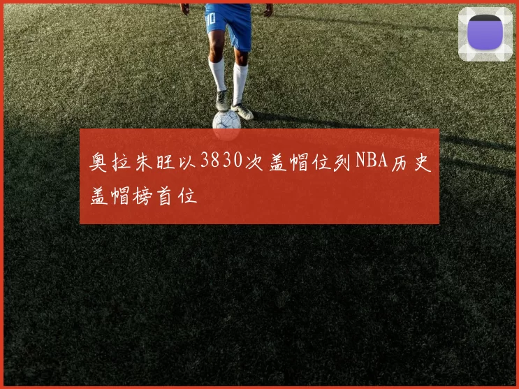 奥拉朱旺以3830次盖帽位列NBA历史盖帽榜首位