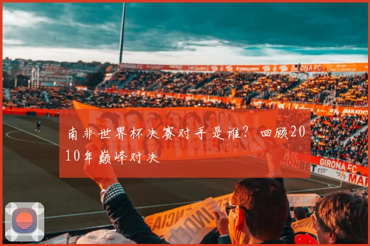 南非世界杯决赛对手是谁?回顾2010年巅峰对决