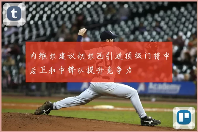 内维尔建议切尔西引进顶级门将中后卫和中锋以提升竞争力