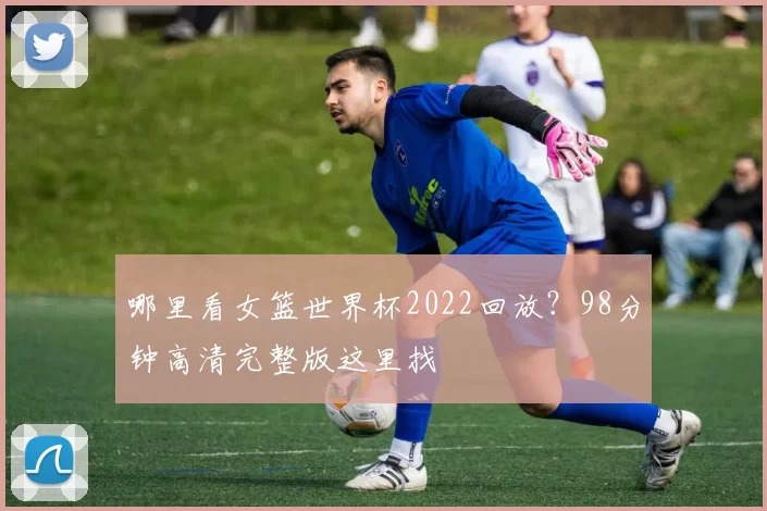 哪里看女篮世界杯2022回放？98分钟高清完整版这里找