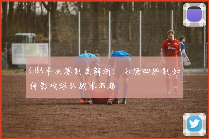 CBA半决赛制度解析:七场四胜制如何影响球队战术布局