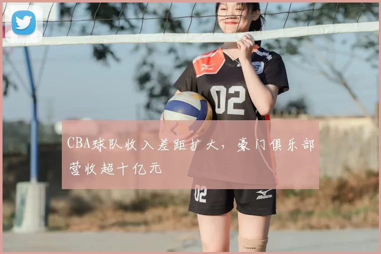 CBA球队收入差距扩大,豪门俱乐部营收超十亿元