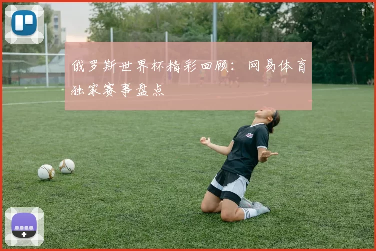 俄罗斯世界杯精彩回顾:网易体育独家赛事盘点