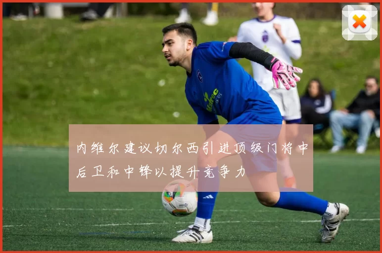 内维尔建议切尔西引进顶级门将中后卫和中锋以提升竞争力