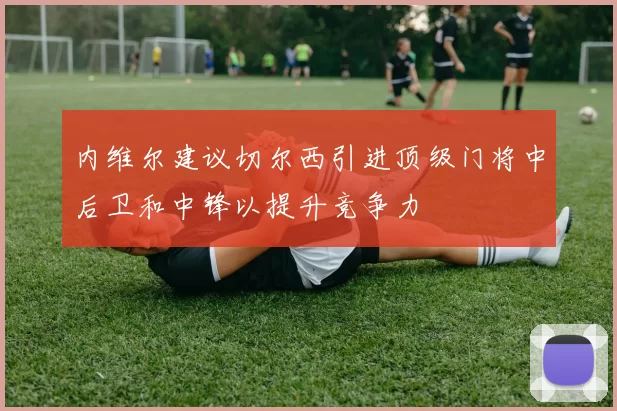 内维尔建议切尔西引进顶级门将中后卫和中锋以提升竞争力