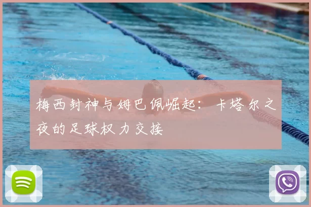 梅西封神与姆巴佩崛起:卡塔尔之夜的足球权力交接