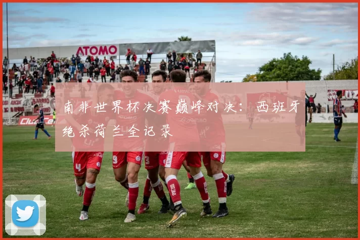 南非世界杯决赛巅峰对决：西班牙绝杀荷兰全记录